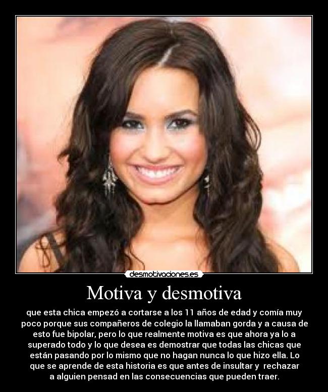 Motiva y desmotiva - que esta chica empezó a cortarse a los 11 años de edad y comía muy
poco porque sus compañeros de colegio la llamaban gorda y a causa de
esto fue bipolar, pero lo que realmente motiva es que ahora ya lo a
superado todo y lo que desea es demostrar que todas las chicas que
están pasando por lo mismo que no hagan nunca lo que hizo ella. Lo
que se aprende de esta historia es que antes de insultar y  rechazar
a alguien pensad en las consecuencias que pueden traer.