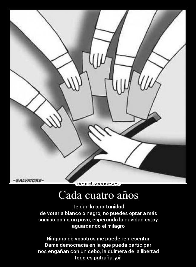 Cada cuatro años - te dan la oportunidad
de votar a blanco o negro, no puedes optar a más
sumiso como un pavo, esperando la navidad estoy
aguardando el milagro
Ninguno de vosotros me puede representar
Dame democracia en la que pueda participar
nos engañan con un cebo, la quimera de la libertad
todo es patraña, ¡oi!
