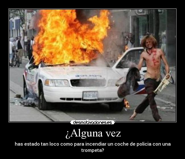 ¿Alguna vez - has estado tan loco como para incendiar un coche de policia con una trompeta?