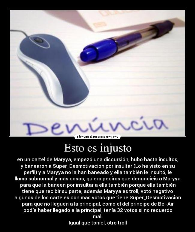 Esto es injusto - en un cartel de Maryya, empezó una discursión, hubo hasta insultos,
y banearon a Super_Desmotivacion por insultar (Lo he visto en su
perfil) y a Maryya no la han baneado y ella también le insultó, le
llamó subnormal y más cosas, quiero pediros que denuncieis a Maryya
para que la baneen por insultar a ella también porque ella también
tiene que recibir su parte, además Maryya es troll, votó negativo
algunos de los carteles con más votos que tiene Super_Desmotivacion
para que no lleguen a la principal, como el del principe de Bel-Air
podía haber llegado a la principal, tenía 32 votos si no recuerdo
mal.
Igual que toniel, otro troll