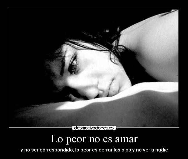 Lo peor no es amar - y no ser correspondido, lo peor es cerrar los ojos y no ver a nadie