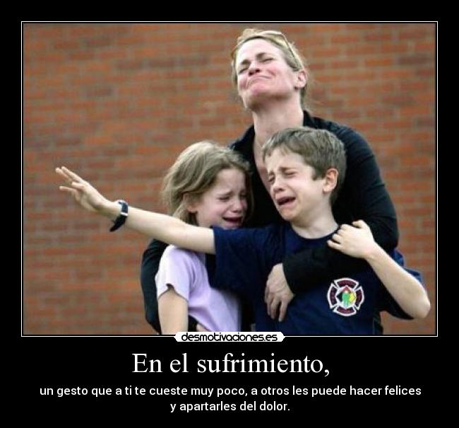 En el sufrimiento, - un gesto que a ti te cueste muy poco, a otros les puede hacer felices
y apartarles del dolor.