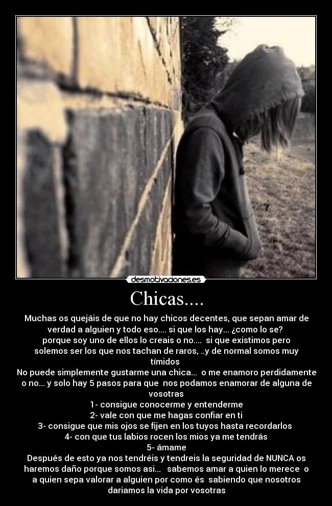 Chicas.... - Muchas os quejáis de que no hay chicos decentes, que sepan amar de
verdad a alguien y todo eso.... si que los hay... ¿como lo se? 
porque soy uno de ellos lo creais o no....  si que existimos pero
solemos ser los que nos tachan de raros, ..y de normal somos muy
tímidos 
No puede simplemente gustarme una chica...  o me enamoro perdidamente
o no... y solo hay 5 pasos para que  nos podamos enamorar de alguna de
vosotras
1- consigue conocerme y entenderme
2- vale con que me hagas confiar en ti
3- consigue que mis ojos se fijen en los tuyos hasta recordarlos 
4- con que tus labios rocen los mios ya me tendrás
5- ámame
Después de esto ya nos tendréis y tendreis la seguridad de NUNCA os
haremos daño porque somos asi...   sabemos amar a quien lo merece  o
a quien sepa valorar a alguien por como és  sabiendo que nosotros
dariamos la vida por vosotras