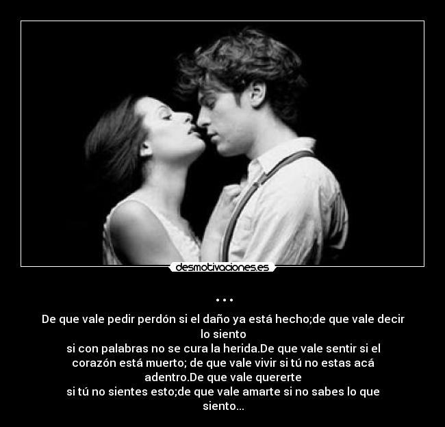 ... - De que vale pedir perdón si el daño ya está hecho;de que vale decir
lo siento
si con palabras no se cura la herida.De que vale sentir si el
corazón está muerto; de que vale vivir si tú no estas acá
adentro.De que vale quererte
si tú no sientes esto;de que vale amarte si no sabes lo que
siento...
