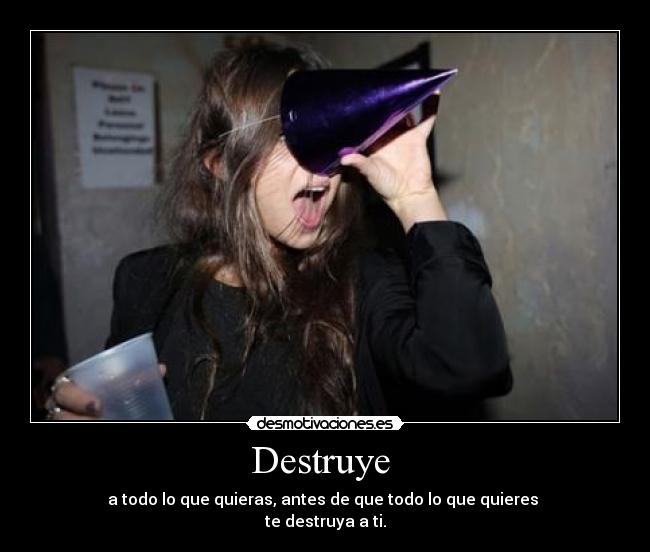 Destruye  - a todo lo que quieras, antes de que todo lo que quieres 
te destruya a ti.