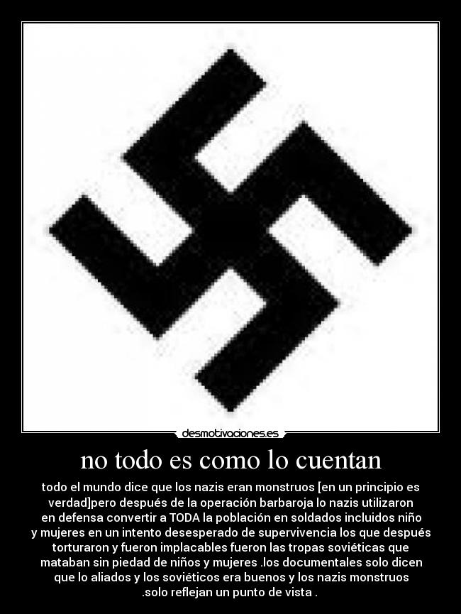 no todo es como lo cuentan - todo el mundo dice que los nazis eran monstruos [en un principio es
verdad]pero después de la operación barbaroja lo nazis utilizaron
en defensa convertir a TODA la población en soldados incluidos niño
y mujeres en un intento desesperado de supervivencia los que después
torturaron y fueron implacables fueron las tropas soviéticas que
mataban sin piedad de niños y mujeres .los documentales solo dicen
que lo aliados y los soviéticos era buenos y los nazis monstruos
.solo reflejan un punto de vista . 