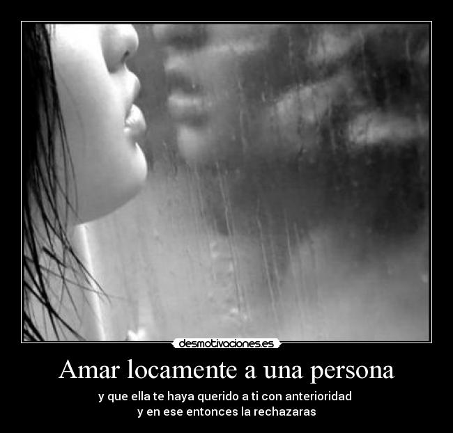 Amar locamente a una persona - y que ella te haya querido a ti con anterioridad
y en ese entonces la rechazaras