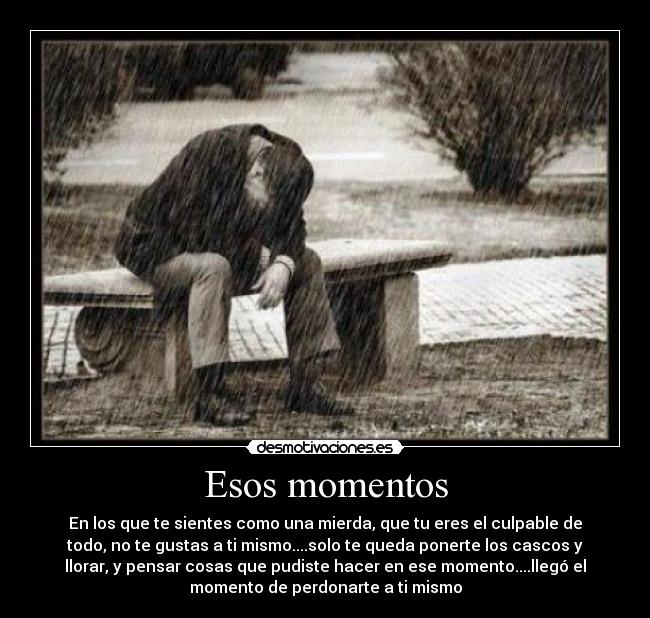 Esos momentos - En los que te sientes como una mierda, que tu eres el culpable de
todo, no te gustas a ti mismo....solo te queda ponerte los cascos y
llorar, y pensar cosas que pudiste hacer en ese momento....llegó el
momento de perdonarte a ti mismo