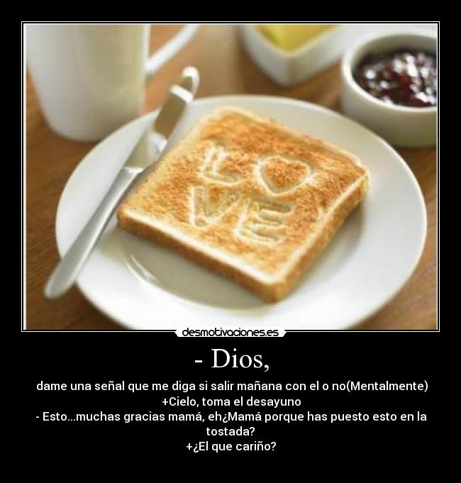- Dios, -  dame una señal que me diga si salir mañana con el o no(Mentalmente)
+Cielo, toma el desayuno
- Esto...muchas gracias mamá, eh¿Mamá porque has puesto esto en la tostada?
+¿El que cariño?
