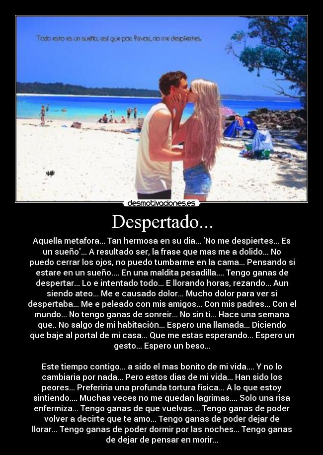 Despertado... - Aquella metafora... Tan hermosa en su dia... No me despiertes... Es
un sueño... A resultado ser, la frase que mas me a dolido... No
puedo cerrar los ojos, no puedo tumbarme en la cama... Pensando si
estare en un sueño.... En una maldita pesadilla.... Tengo ganas de
despertar... Lo e intentado todo... E llorando horas, rezando... Aun
siendo ateo... Me e causado dolor... Mucho dolor para ver si
despertaba... Me e peleado con mis amigos... Con mis padres... Con el
mundo... No tengo ganas de sonreir... No sin ti... Hace una semana
que.. No salgo de mi habitación... Espero una llamada... Diciendo
que baje al portal de mi casa... Que me estas esperando... Espero un
gesto... Espero un beso...

Este tiempo contigo... a sido el mas bonito de mi vida.... Y no lo
cambiaria por nada... Pero estos dias de mi vida... Han sido los
peores... Preferiria una profunda tortura fisica... A lo que estoy
sintiendo.... Muchas veces no me quedan lagrimas.... Solo una risa
enfermiza... Tengo ganas de que vuelvas.... Tengo ganas de poder
volver a decirte que te amo... Tengo ganas de poder dejar de
llorar... Tengo ganas de poder dormir por las noches... Tengo ganas
de dejar de pensar en morir...