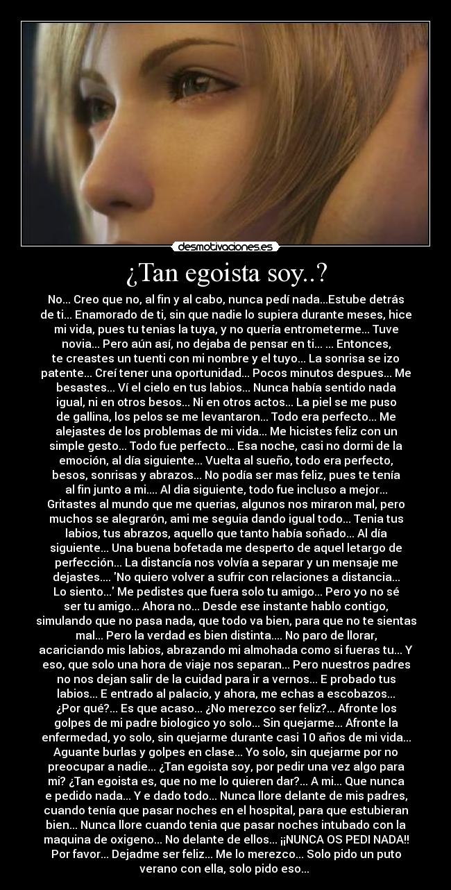 ¿Tan egoista soy..? - No... Creo que no, al fin y al cabo, nunca pedí nada...Estube detrás
de ti... Enamorado de ti, sin que nadie lo supiera durante meses, hice
mi vida, pues tu tenias la tuya, y no quería entrometerme... Tuve
novia... Pero aún así, no dejaba de pensar en ti... ... Entonces,
te creastes un tuenti con mi nombre y el tuyo... La sonrisa se izo
patente... Creí tener una oportunidad... Pocos minutos despues... Me
besastes... Ví el cielo en tus labios... Nunca había sentido nada
igual, ni en otros besos... Ni en otros actos... La piel se me puso
de gallina, los pelos se me levantaron... Todo era perfecto... Me
alejastes de los problemas de mi vida... Me hicistes feliz con un
simple gesto... Todo fue perfecto... Esa noche, casi no dormi de la
emoción, al día siguiente... Vuelta al sueño, todo era perfecto,
besos, sonrisas y abrazos... No podía ser mas feliz, pues te tenía
al fin junto a mi.... Al dia siguiente, todo fue incluso a mejor...
Gritastes al mundo que me querias, algunos nos miraron mal, pero
muchos se alegrarón, ami me seguia dando igual todo... Tenia tus
labios, tus abrazos, aquello que tanto había soñado... Al día
siguiente... Una buena bofetada me desperto de aquel letargo de
perfección... La distancía nos volvía a separar y un mensaje me
dejastes.... No quiero volver a sufrir con relaciones a distancia...
Lo siento... Me pedistes que fuera solo tu amigo... Pero yo no sé
ser tu amigo... Ahora no... Desde ese instante hablo contigo,
simulando que no pasa nada, que todo va bien, para que no te sientas
mal... Pero la verdad es bien distinta.... No paro de llorar,
acariciando mis labios, abrazando mi almohada como si fueras tu... Y
eso, que solo una hora de viaje nos separan... Pero nuestros padres
no nos dejan salir de la cuidad para ir a vernos... E probado tus
labios... E entrado al palacio, y ahora, me echas a escobazos...
¿Por qué?... Es que acaso... ¿No merezco ser feliz?... Afronte los
golpes de mi padre biologico yo solo... Sin quejarme... Afronte la
enfermedad, yo solo, sin quejarme durante casi 10 años de mi vida...
Aguante burlas y golpes en clase... Yo solo, sin quejarme por no
preocupar a nadie... ¿Tan egoista soy, por pedir una vez algo para
mi? ¿Tan egoista es, que no me lo quieren dar?... A mi... Que nunca
e pedido nada... Y e dado todo... Nunca llore delante de mis padres,
cuando tenía que pasar noches en el hospital, para que estubieran
bien... Nunca llore cuando tenia que pasar noches intubado con la
maquina de oxigeno... No delante de ellos... ¡¡NUNCA OS PEDI NADA!!
Por favor... Dejadme ser feliz... Me lo merezco... Solo pido un puto
verano con ella, solo pido eso... 