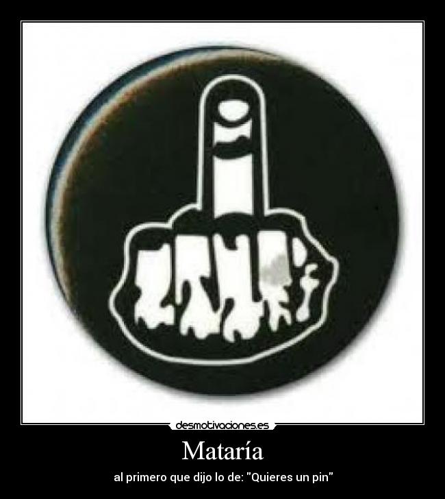 Mataría - al primero que dijo lo de: Quieres un pin