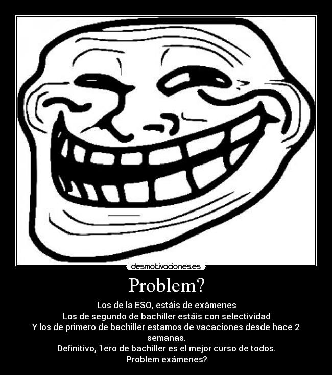 Problem? - Los de la ESO, estáis de exámenes
Los de segundo de bachiller estáis con selectividad
Y los de primero de bachiller estamos de vacaciones desde hace 2 semanas.
Definitivo, 1ero de bachiller es el mejor curso de todos.
Problem exámenes?