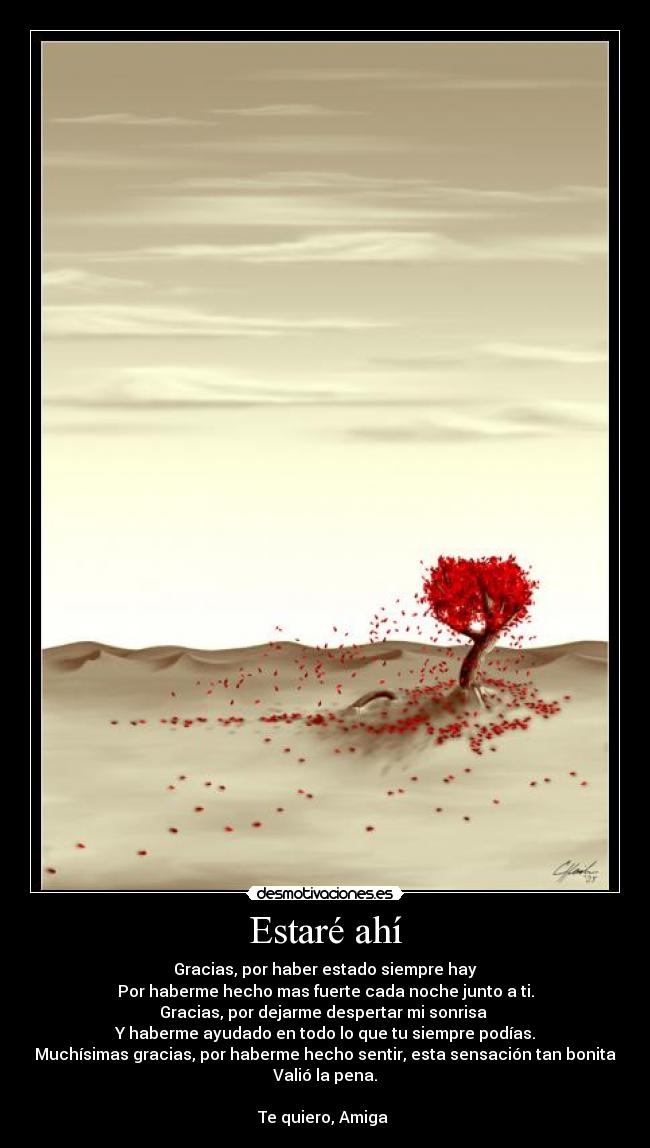 Estaré ahí - Gracias, por haber estado siempre hay
Por haberme hecho mas fuerte cada noche junto a ti.
Gracias, por dejarme despertar mi sonrisa
Y haberme ayudado en todo lo que tu siempre podías.
Muchísimas gracias, por haberme hecho sentir, esta sensación tan bonita
Valió la pena.
Te quiero, Amiga