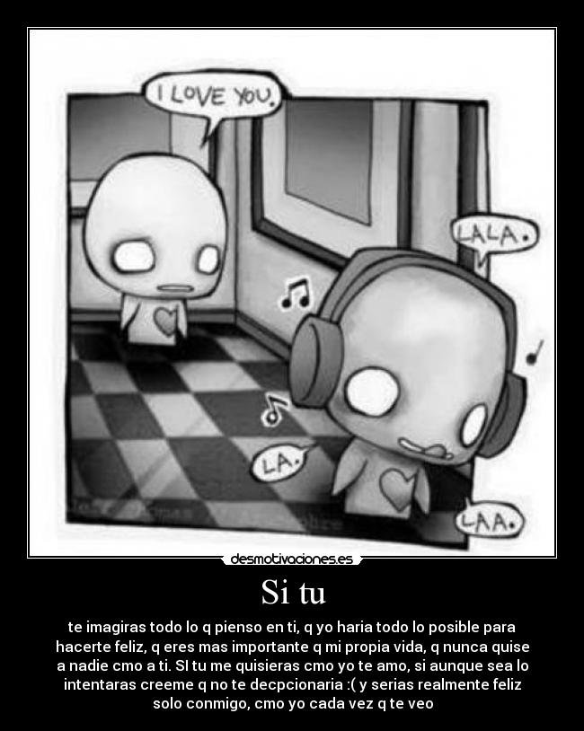 Si tu - te imagiras todo lo q pienso en ti, q yo haria todo lo posible para
hacerte feliz, q eres mas importante q mi propia vida, q nunca quise
a nadie cmo a ti. SI tu me quisieras cmo yo te amo, si aunque sea lo
intentaras creeme q no te decpcionaria :( y serias realmente feliz
solo conmigo, cmo yo cada vez q te veo