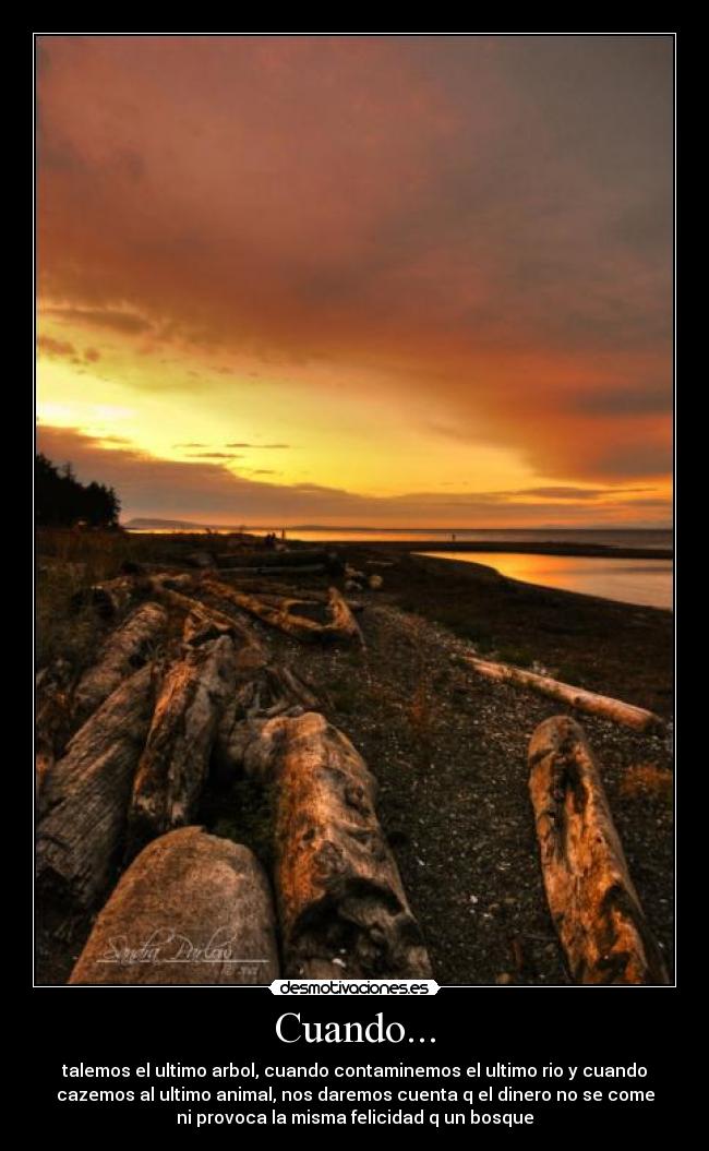 Cuando... - talemos el ultimo arbol, cuando contaminemos el ultimo rio y cuando
cazemos al ultimo animal, nos daremos cuenta q el dinero no se come
ni provoca la misma felicidad q un bosque