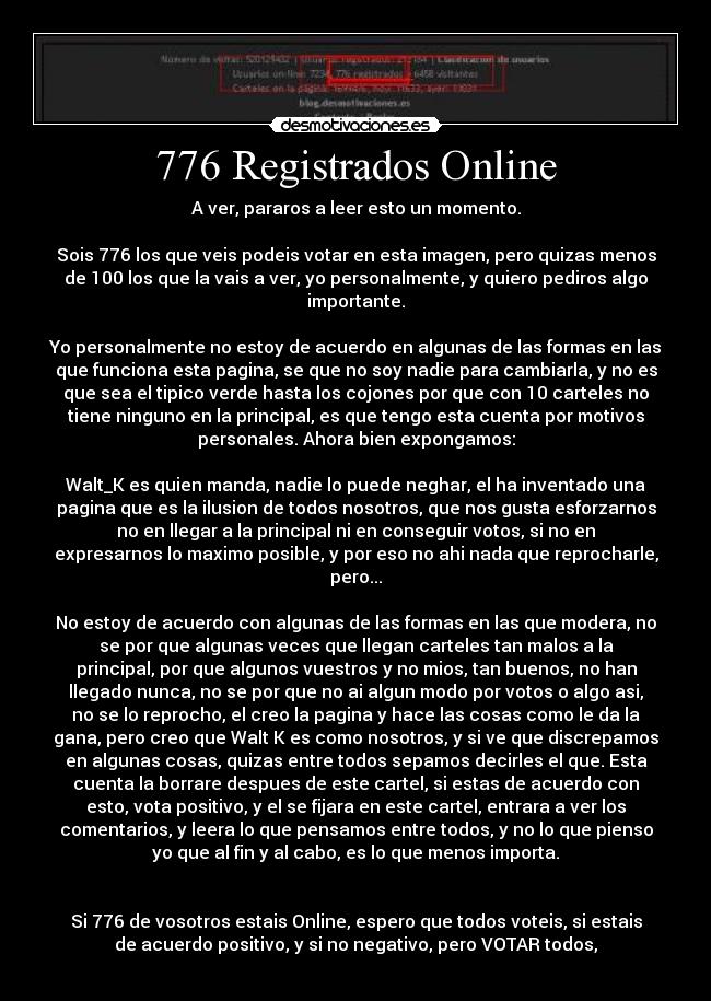 776 Registrados Online - A ver, pararos a leer esto un momento.

Sois 776 los que veis podeis votar en esta imagen, pero quizas menos
de 100 los que la vais a ver, yo personalmente, y quiero pediros algo
importante.

Yo personalmente no estoy de acuerdo en algunas de las formas en las
que funciona esta pagina, se que no soy nadie para cambiarla, y no es
que sea el tipico verde hasta los cojones por que con 10 carteles no
tiene ninguno en la principal, es que tengo esta cuenta por motivos
personales. Ahora bien expongamos:

Walt_K es quien manda, nadie lo puede neghar, el ha inventado una
pagina que es la ilusion de todos nosotros, que nos gusta esforzarnos
no en llegar a la principal ni en conseguir votos, si no en
expresarnos lo maximo posible, y por eso no ahi nada que reprocharle,
pero...

No estoy de acuerdo con algunas de las formas en las que modera, no
se por que algunas veces que llegan carteles tan malos a la
principal, por que algunos vuestros y no mios, tan buenos, no han
llegado nunca, no se por que no ai algun modo por votos o algo asi,
no se lo reprocho, el creo la pagina y hace las cosas como le da la
gana, pero creo que Walt K es como nosotros, y si ve que discrepamos
en algunas cosas, quizas entre todos sepamos decirles el que. Esta
cuenta la borrare despues de este cartel, si estas de acuerdo con
esto, vota positivo, y el se fijara en este cartel, entrara a ver los
comentarios, y leera lo que pensamos entre todos, y no lo que pienso
yo que al fin y al cabo, es lo que menos importa.


Si 776 de vosotros estais Online, espero que todos voteis, si estais
de acuerdo positivo, y si no negativo, pero VOTAR todos,
