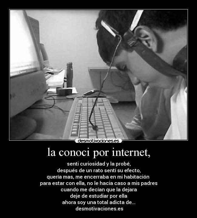 la conoci por internet, - senti curiosidad y la probé,
después de un rato sentí su efecto,
quería mas, me encerraba en mi habitación
para estar con ella, no le hacia caso a mis padres
cuando me decían que la dejara
deje de estudiar por ella
ahora soy una total adicta de...
desmotivaciones.es
