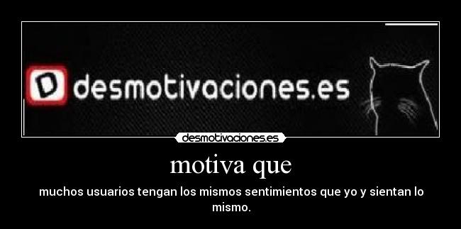 motiva que - muchos usuarios tengan los mismos sentimientos que yo y sientan lo mismo.