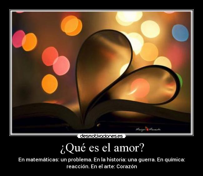 ¿Qué es el amor? - En matemáticas: un problema. En la historia: una guerra. En química:
reacción. En el arte: Corazón