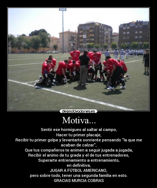 Motiva... - Sentir ese hormigueo al saltar al campo,
Hacer tu primer placaje,
Recibir tu primer golpe y levantarte sonriente pensando la que me
acaban de calzar,
Que tus compañeros te animen a seguir jugada a jugada,
Recibir el animo de tu grada y el de tus entrenadores,
Superarte entrenamiento a entrenamiento,
en definitiva,
JUGAR A FÚTBOL AMERICANO,
pero sobre todo, tener una segunda familia en esto.
GRACIAS MURCIA COBRAS