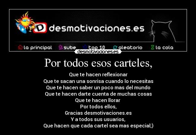 Por todos esos carteles, - Que te hacen reflexionar
Que te sacan una sonrisa cuando lo necesitas
Que te hacen saber un poco mas del mundo
Que te hacen darte cuenta de muchas cosas
Que te hacen llorar 
Por todos ellos,
Gracias desmotivaciones.es
Y a todos sus usuarios,
Que hacen que cada cartel sea mas especial;)