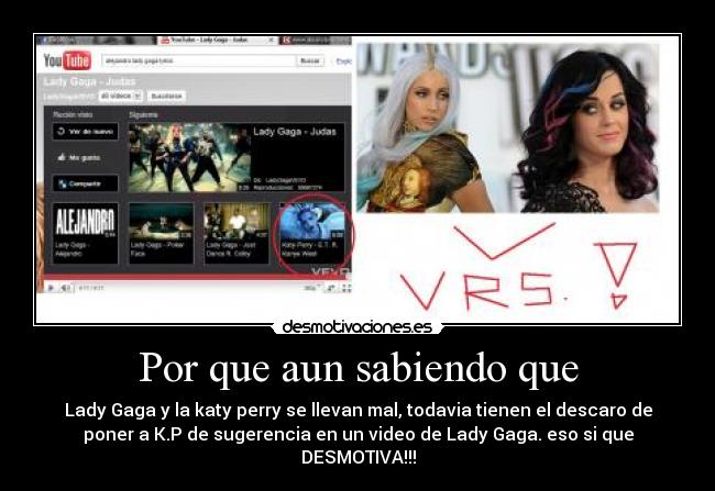 Por que aun sabiendo que - Lady Gaga y la katy perry se llevan mal, todavia tienen el descaro de
poner a K.P de sugerencia en un video de Lady Gaga. eso si que
DESMOTIVA!!!