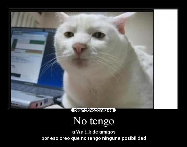 No tengo - a Walt_k de amigos
por eso creo que no tengo ninguna posibilidad