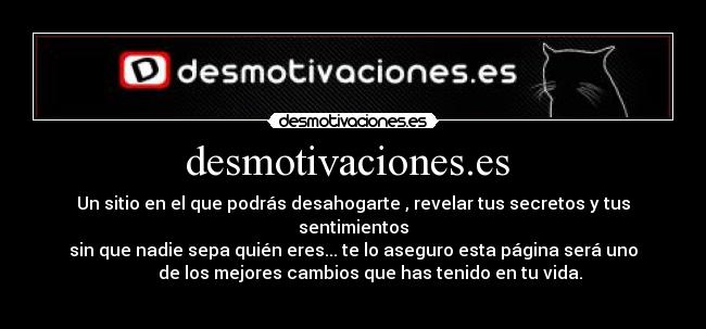 desmotivaciones.es  - Un sitio en el que podrás desahogarte , revelar tus secretos y tus sentimientos
sin que nadie sepa quién eres... te lo aseguro esta página será uno
        de los mejores cambios que has tenido en tu vida.
