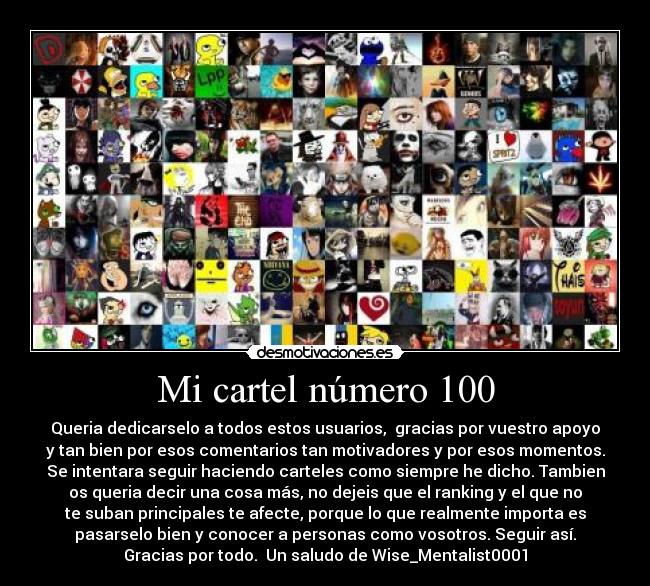 Mi cartel número 100 - Queria dedicarselo a todos estos usuarios, gracias por vuestro apoyo
y tan bien por esos comentarios tan motivadores y por esos momentos.
Se intentara seguir haciendo carteles como siempre he dicho. Tambien
os queria decir una cosa más, no dejeis que el ranking y el que no
te suban principales te afecte, porque lo que realmente importa es
pasarselo bien y conocer a personas como vosotros. Seguir así.
Gracias por todo. Un saludo de Wise_Mentalist0001