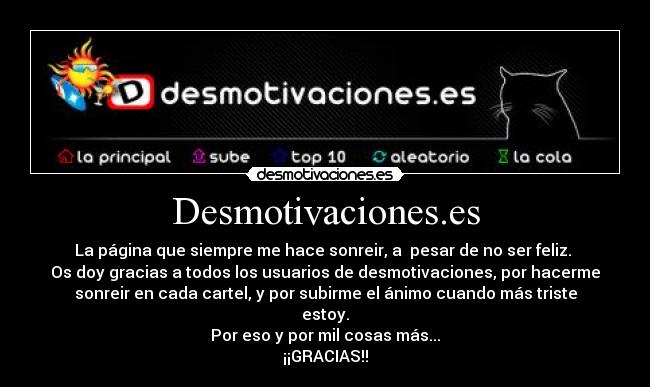 Desmotivaciones.es - La página que siempre me hace sonreir, a pesar de no ser feliz.
Os doy gracias a todos los usuarios de desmotivaciones, por hacerme
sonreir en cada cartel, y por subirme el ánimo cuando más triste
estoy.
Por eso y por mil cosas más...
¡¡GRACIAS!!