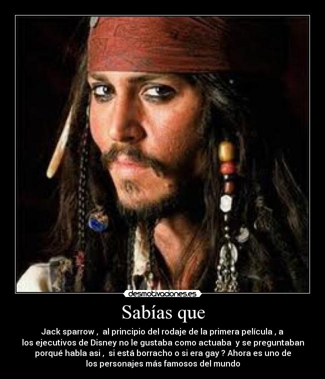 Sabías que - Jack sparrow ,  al principio del rodaje de la primera película , a
los ejecutivos de Disney no le gustaba como actuaba  y se preguntaban
porqué habla asi ,  si está borracho o si era gay ? Ahora es uno de
los personajes más famosos del mundo