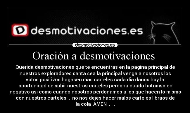Oración a desmotivaciones - Querida desmotivaciones que te encuentras en la pagina principal de
nuestros exploradores santa sea la principal venga a nosotros los
votos positivos hagasen mas carteles cada dia danos hoy la
oportunidad de subir nuestros carteles perdona cuado botamso en
negativo asi como cuando nosotros perdonamos a los que hacen lo mismo
con nuestros carteles . no nos dejes hacer malos carteles libraos de
la cola AMEN . . .