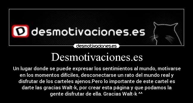 Desmotivaciones.es - Un lugar donde se puede expresar los sentimientos al mundo, motivarse
en los momentos difíciles, desconectarse un rato del mundo real y
disfrutar de los carteles ajenos.Pero lo importante de este cartel es
darte las gracias Walt-k, por crear esta página y que podamos la
gente disfrutar de ella. Gracias Walt-k ^^ 