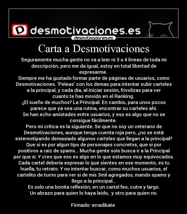 Carta a Desmotivaciones - Seguramente mucha gente no va a leer ni 3 o 4 lineas de toda mi
descripción, pero me da igual, estoy en total libertad de
expresarme. 
Siempre me ha gustado formar parte de páginas de usuarios, como
Desmotivaciones. Peleas con los demas para intentar subir carteles
a la principal, y cada dia, al iniciar sesión, frivolizas para ver
cuanto te has movido en el Ranking. 
¿El sueño de muchos? La Principal. En cambio, para unos pocos
parece que ya sea una rutina, encontrar su carteles ahí.
Se han echo amistades entre usuarios, y eso es algo que no se
consigue fácilmente. 
Pero mi crítica es la siguiente. Se que no soy un veterano de
Desmotivaciones, aunque tenga cuenta roja pero, ¿no se está
estereotipando demasiado algunos carteles que llegan a la principal?
Que si es por algun tipo de personajes concretos, que si por
positivos a raiz de spams... Mucha gente solo busca ir a la Principal
por que si. Y creo que eso es algo en lo que estamos muy equivocados.
Cada cartel deberia expresar lo que sientes en ese momento, es tu
huella, tu retrato. Y no intentar buscar, como muchos usuarios, el
cartelito de turno para ver si de mis 3mil agregados, mando spams y
llego a la principal...
Es solo una bonita reflexión, en un cartel feo, cutre y largo.
Un abrazo para quien lo haya leido,  y otro para quien no.

Firmado: erradikate 