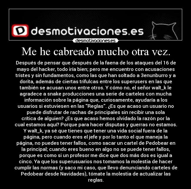 Me he cabreado mucho otra vez. - Después de pensar que después de la faena de los ataques del 16 de
mayo del hacker, todo iría bien; pero me encuentro con acusaciones
tristes y sin fundamentos, como las que han soltado a 3enunburro y a
dorita, además de ciertas trifulcas entre los superusers en las que
también se acusan unos entre otros. Y cómo no, el señor walt_k le
agradece a snake producciones una serie de carteles con mucha
información sobre la página que, curiosamente, ayudaría a los
usuarios si estuviesen en las Reglas. ¿Es que acaso un usuario no
puede disfrutar de rachas de principales sin recibir una sola
crítica de alguien? ¿Es que acaso hemos olvidado la razón por la
cual estamos aquí? Porque para hacer disputas y guerras no estamos.
Y walt_k, ya sé que tienes que tener una vida social fuera de la
página, pero cuando eres el jefe y por lo tanto el que maneja la
página, no puedes tener fallos, como sacar un cartel de Pedobear en
la principal; cuando eres bueno en algo no se puede tener fallos,
porque es como si un profesor me dice que dos más dos es igual a
cinco. Ya que los superusuarios nos tomamos la molestia de hacer
cumplir las normas (y saco mi caso, que llevo denunciando carteles de
Pedobear desde Navidades), tómate la molestia de actualizar las
reglas.