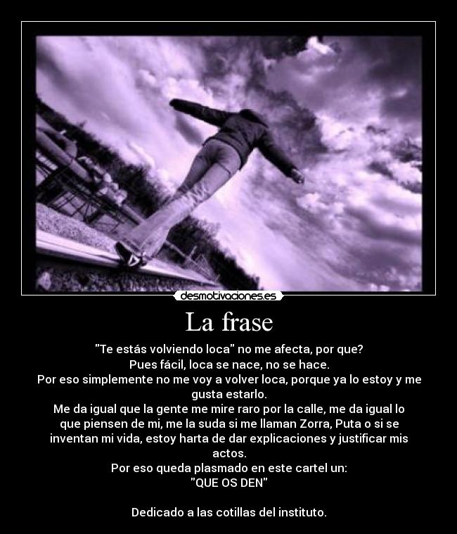 La frase - Te estás volviendo loca no me afecta, por que?
Pues fácil, loca se nace, no se hace.
Por eso simplemente no me voy a volver loca, porque ya lo estoy y me
gusta estarlo.
Me da igual que la gente me mire raro por la calle, me da igual lo
que piensen de mi, me la suda si me llaman Zorra, Puta o si se
inventan mi vida, estoy harta de dar explicaciones y justificar mis
actos.
Por eso queda plasmado en este cartel un:
QUE OS DEN
Dedicado a las cotillas del instituto.