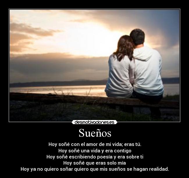 Sueños - Hoy soñé con el amor de mi vida; eras tú.
Hoy soñé una vida y era contigo
Hoy soñé escribiendo poesía y era sobre ti
Hoy soñé que eras solo mía
Hoy ya no quiero soñar quiero que mis sueños se hagan realidad.