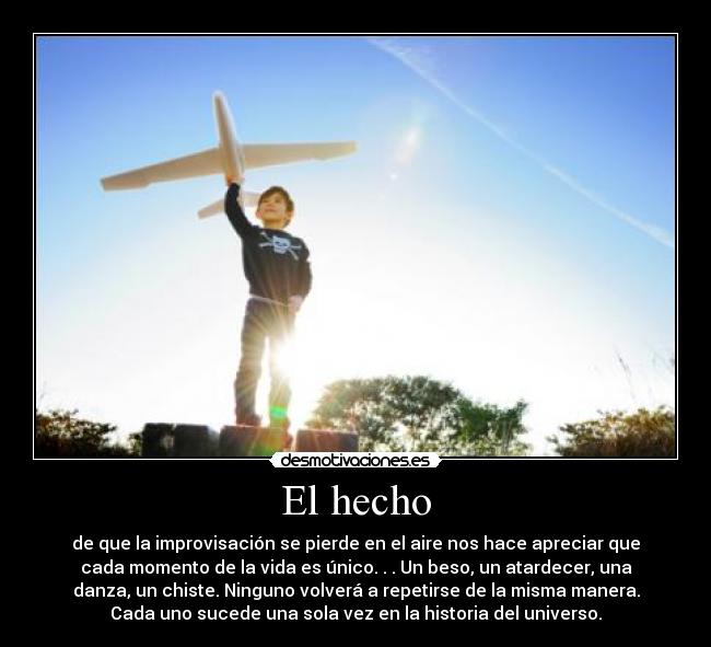 El hecho - de que la improvisación se pierde en el aire nos hace apreciar que
cada momento de la vida es único. . . Un beso, un atardecer, una
danza, un chiste. Ninguno volverá a repetirse de la misma manera.
Cada uno sucede una sola vez en la historia del universo.