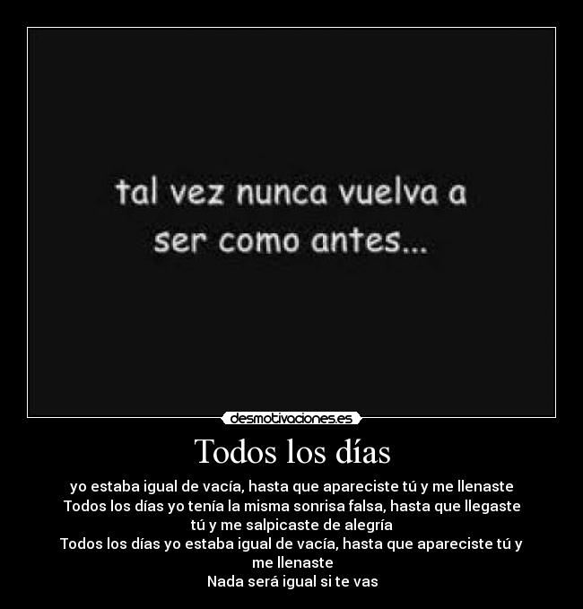 Todos los días - yo estaba igual de vacía, hasta que apareciste tú y me llenaste
Todos los días yo tenía la misma sonrisa falsa, hasta que llegaste
tú y me salpicaste de alegría
Todos los días yo estaba igual de vacía, hasta que apareciste tú y
me llenaste
Nada será igual si te vas
