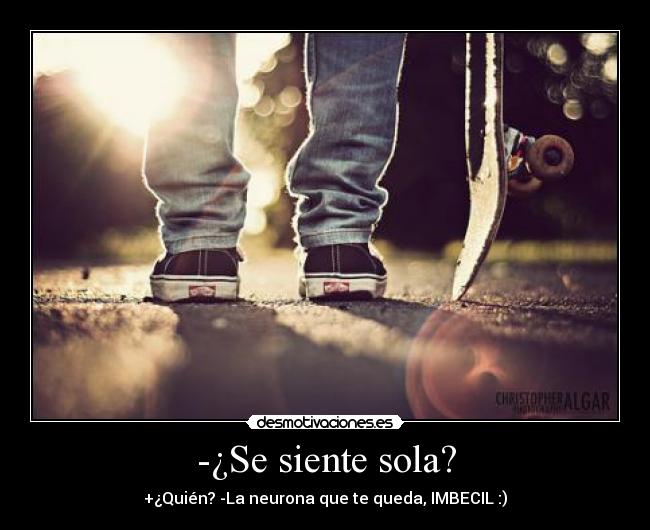 -¿Se siente sola? - +¿Quién? -La neurona que te queda, IMBECIL :)