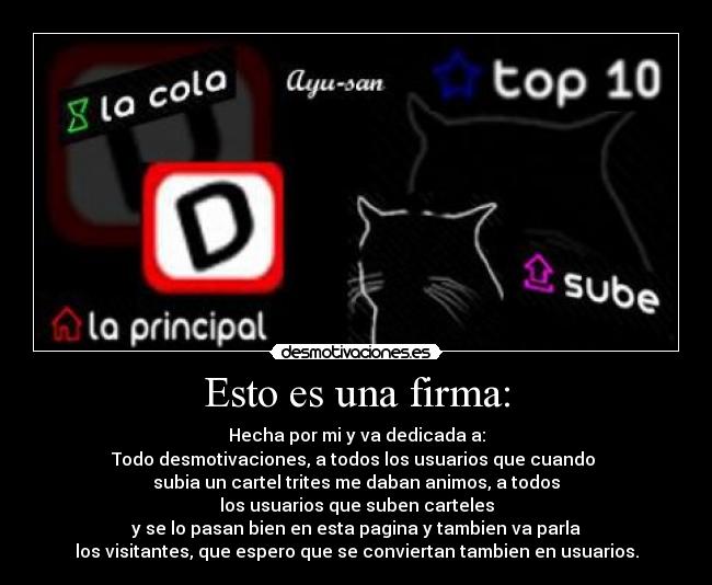 Esto es una firma: - Hecha por mi y va dedicada a:
Todo desmotivaciones, a todos los usuarios que cuando 
subia un cartel trites me daban animos, a todos
los usuarios que suben carteles
y se lo pasan bien en esta pagina y tambien va parla
los visitantes, que espero que se conviertan tambien en usuarios.