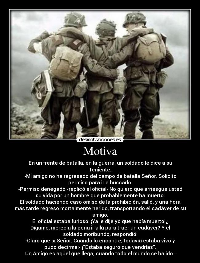 Motiva - En un frente de batalla, en la guerra, un soldado le dice a su
Teniente:
-Mi amigo no ha regresado del campo de batalla Señor. Solicito
permiso para ir a buscarlo.
-Permiso denegado -replicó el oficial- No quiero que arriesgue usted
su vida por un hombre que probablemente ha muerto.
El soldado haciendo caso omiso de la prohibición, salió, y una hora
más tarde regreso mortalmente herido, transportando el cadáver de su
amigo.
El oficial estaba furioso: ¡Ya le dije yo que había muerto!¿
Dígame, merecía la pena ir allá para traer un cadáver? Y el
soldado moribundo, respondió:
-Claro que sí Señor. Cuando lo encontré, todavía estaba vivo y
pudo decirme:- ¡Estaba seguro que vendrías.
Un Amigo es aquel que llega, cuando todo el mundo se ha ido..