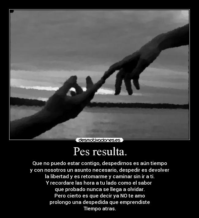 Pes resulta. - Que no puedo estar contigo, despedirnos es aún tiempo
y con nosotros un asunto necesario, despedir es devolver
la libertad y es retomarme y caminar sin ir a ti.
Y recordare las hora a tu lado como el sabor
que probado nunca se llega a olvidar.
Pero cierto es que decir ya NO te amo
prolongo una despedida que emprendiste
TIempo atras.