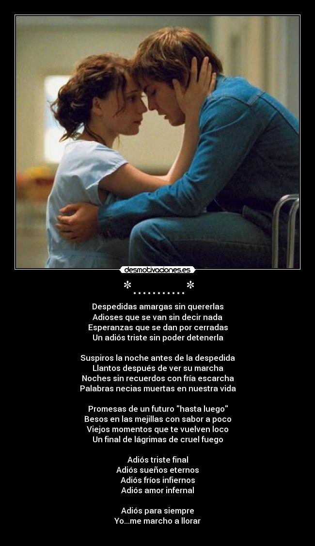 *...........* - Despedidas amargas sin quererlas
Adioses que se van sin decir nada
Esperanzas que se dan por cerradas
Un adiós triste sin poder detenerla
Suspiros la noche antes de la despedida
Llantos después de ver su marcha
Noches sin recuerdos con fría escarcha
Palabras necias muertas en nuestra vida
Promesas de un futuro hasta luego
Besos en las mejillas con sabor a poco
Viejos momentos que te vuelven loco
Un final de lágrimas de cruel fuego
Adiós triste final
Adiós sueños eternos
Adiós fríos infiernos
Adiós amor infernal
Adiós para siempre
Yo...me marcho a llorar