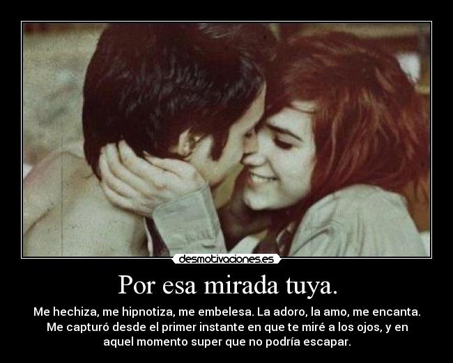Por esa mirada tuya. - Me hechiza, me hipnotiza, me embelesa. La adoro, la amo, me encanta.
Me capturó desde el primer instante en que te miré a los ojos, y en
aquel momento super que no podría escapar.