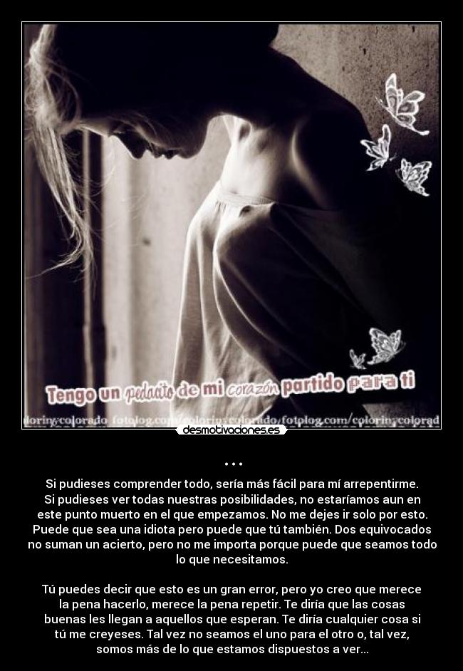 ... - Si pudieses comprender todo, sería más fácil para mí arrepentirme.
Si pudieses ver todas nuestras posibilidades, no estaríamos aun en
este punto muerto en el que empezamos. No me dejes ir solo por esto.
Puede que sea una idiota pero puede que tú también. Dos equivocados
no suman un acierto, pero no me importa porque puede que seamos todo
lo que necesitamos.

Tú puedes decir que esto es un gran error, pero yo creo que merece
la pena hacerlo, merece la pena repetir. Te diría que las cosas
buenas les llegan a aquellos que esperan. Te diría cualquier cosa si
tú me creyeses. Tal vez no seamos el uno para el otro o, tal vez,
somos más de lo que estamos dispuestos a ver...