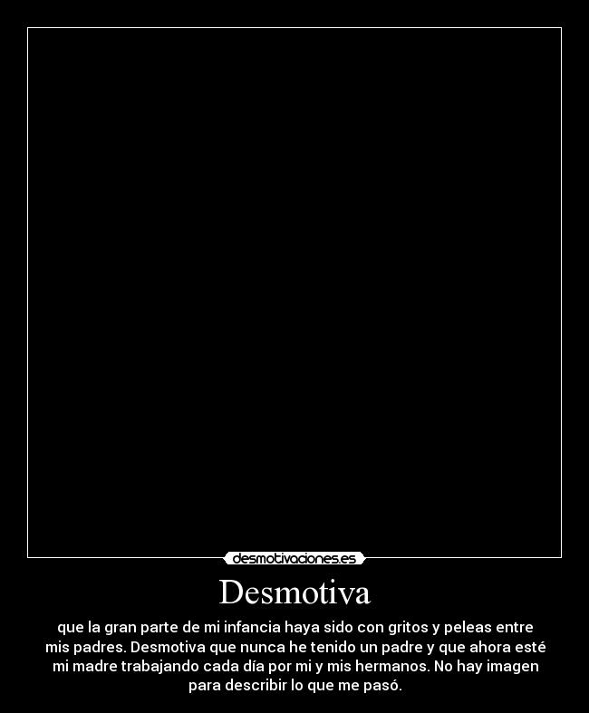 Desmotiva - que la gran parte de mi infancia haya sido con gritos y peleas entre
mis padres. Desmotiva que nunca he tenido un padre y que ahora esté
mi madre trabajando cada día por mi y mis hermanos. No hay imagen
para describir lo que me pasó.