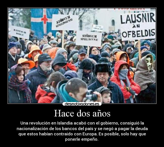 Hace dos años - Una revolución en Islandia acabó con el gobierno, consiguió la
nacionalización de los bancos del país y se negó a pagar la deuda
que estos habían contraido con Europa. Es posible, solo hay que
ponerle empeño. 