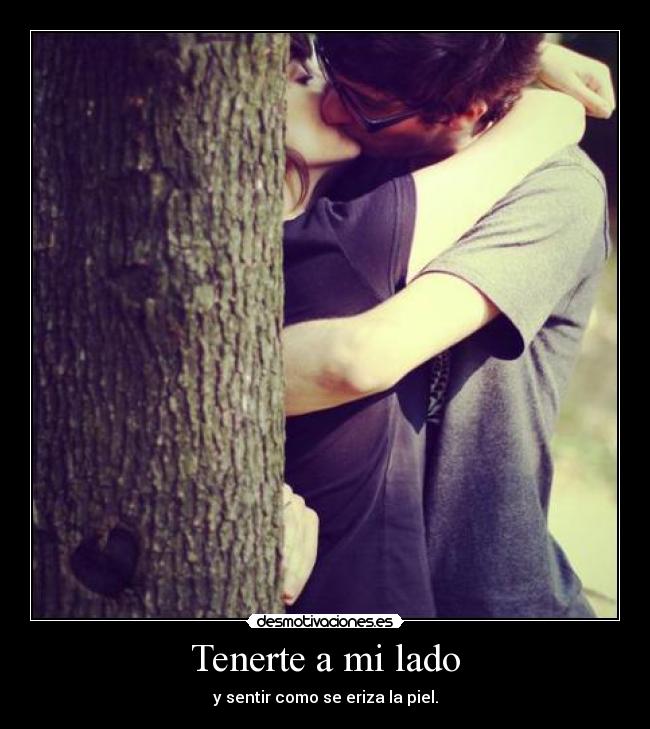 Tenerte a mi lado - y sentir como se eriza la piel.